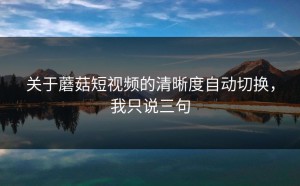 关于蘑菇短视频的清晰度自动切换，我只说三句