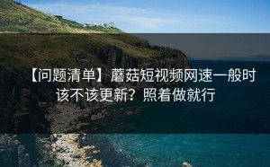 【问题清单】蘑菇短视频网速一般时该不该更新？照着做就行