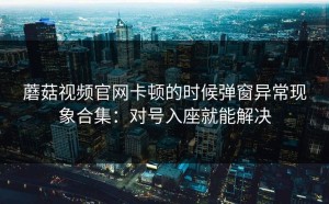 蘑菇视频官网卡顿的时候弹窗异常现象合集：对号入座就能解决