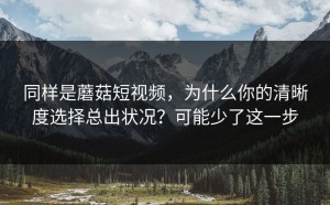 同样是蘑菇短视频，为什么你的清晰度选择总出状况？可能少了这一步