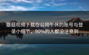 蘑菇视频下载在公司午休的账号与登录小细节，90%的人都没注意到