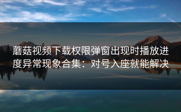 蘑菇视频下载权限弹窗出现时播放进度异常现象合集:对号入座就能解决 蘑菇视频下载权限弹窗出现时播放进度异常现象合集:对号入座就能解决