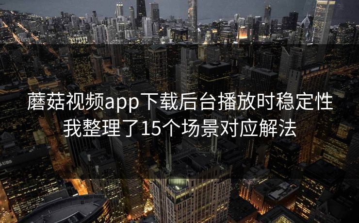 蘑菇视频app下载后台播放时稳定性我整理了15个场景对应解法