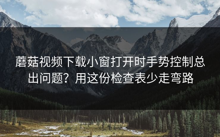 蘑菇视频下载小窗打开时手势控制总出问题?用这份检查表少走弯路 蘑菇视频下载小窗打开时手势控制总出问题?用这份检查表少走弯路