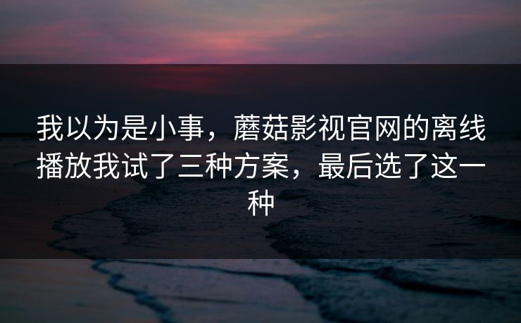 我以为是小事,蘑菇影视官网的离线播放我试了三种方案,最后选了这一种 我以为是小事,蘑菇影视官网的离线播放我试了三种方案,最后选了这一种