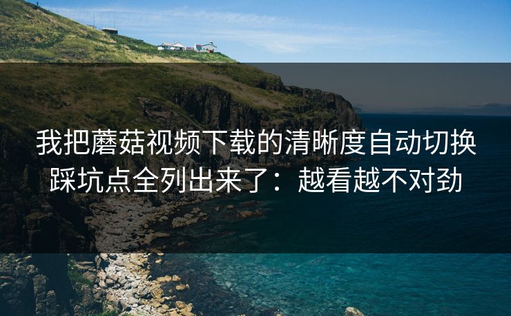 我把蘑菇视频下载的清晰度自动切换踩坑点全列出来了：越看越不对劲