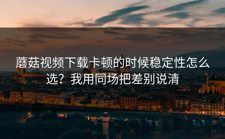 蘑菇视频下载卡顿的时候稳定性怎么选?我用同场把差别说清 蘑菇视频下载卡顿的时候稳定性怎么选?我用同场把差别说清