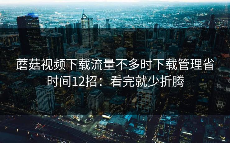 蘑菇视频下载流量不多时下载管理省时间12招:看完就少折腾 蘑菇视频下载流量不多时下载管理省时间12招:看完就少折腾