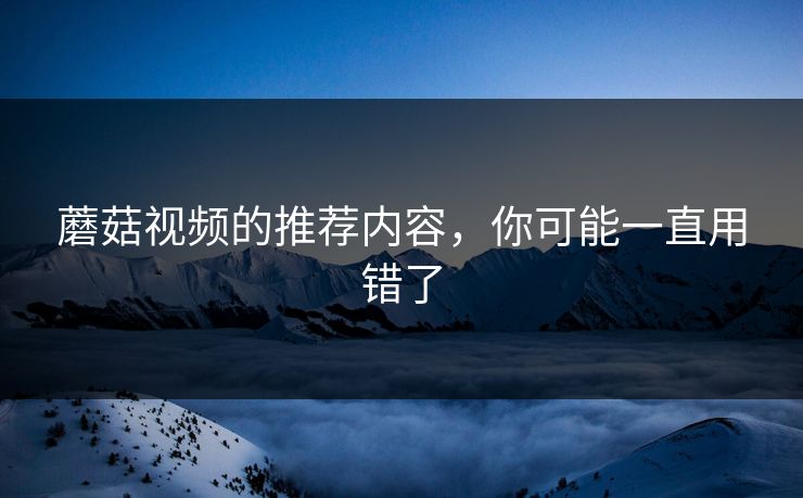 蘑菇视频的推荐内容,你可能一直用错了 蘑菇视频的推荐内容,你可能一直用错了