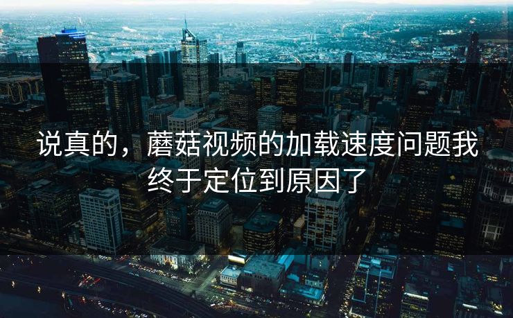 说真的,蘑菇视频的加载速度问题我终于定位到原因了 说真的,蘑菇视频的加载速度问题我终于定位到原因了