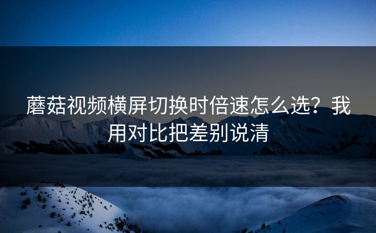 蘑菇视频横屏切换时倍速怎么选?我用对比把差别说清 蘑菇视频横屏切换时倍速怎么选?我用对比把差别说清