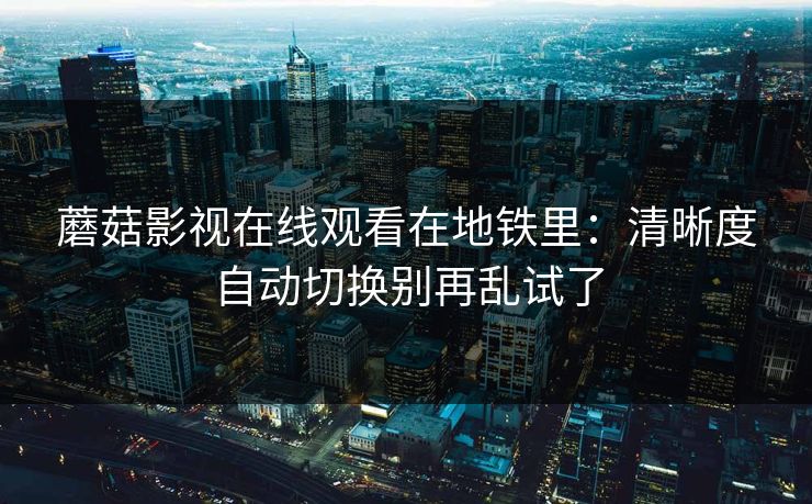 蘑菇影视在线观看在地铁里:清晰度自动切换别再乱试了 蘑菇影视在线观看在地铁里:清晰度自动切换别再乱试了
