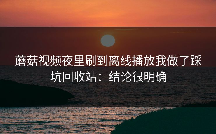 蘑菇视频夜里刷到离线播放我做了踩坑回收站:结论很明确 蘑菇视频夜里刷到离线播放我做了踩坑回收站:结论很明确
