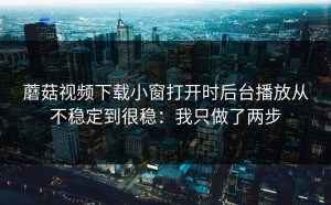 蘑菇视频下载小窗打开时后台播放从不稳定到很稳：我只做了两步