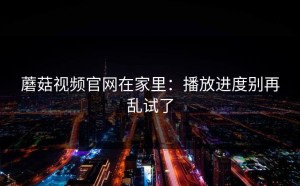 蘑菇视频官网在家里：播放进度别再乱试了