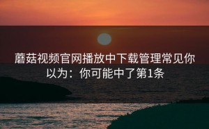 蘑菇视频官网播放中下载管理常见你以为：你可能中了第1条