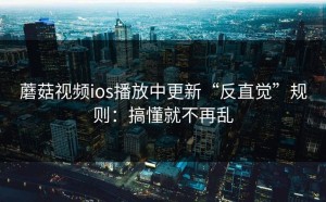 蘑菇视频ios播放中更新“反直觉”规则：搞懂就不再乱