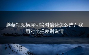 蘑菇视频横屏切换时倍速怎么选？我用对比把差别说清