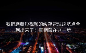 我把蘑菇短视频的缓存管理踩坑点全列出来了：真相藏在这一步