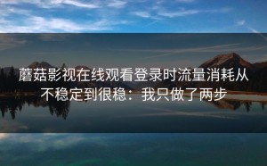 蘑菇影视在线观看登录时流量消耗从不稳定到很稳：我只做了两步