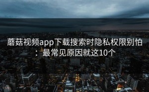 蘑菇视频app下载搜索时隐私权限别怕：最常见原因就这10个