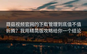 蘑菇视频官网的下载管理到底值不值折腾？我用精简版攻略给你一个结论