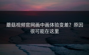 蘑菇视频官网画中画体验变差？原因很可能在这里
