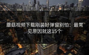 蘑菇视频下载刚装好弹窗别怕：最常见原因就这15个