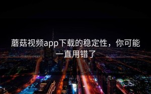 蘑菇视频app下载的稳定性，你可能一直用错了