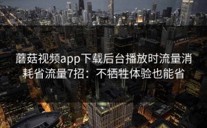 蘑菇视频app下载后台播放时流量消耗省流量7招：不牺牲体验也能省
