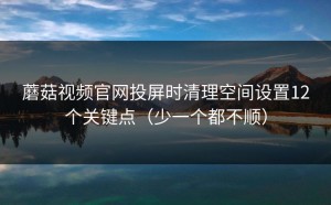 蘑菇视频官网投屏时清理空间设置12个关键点（少一个都不顺）