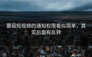 蘑菇短视频的通知权限看似简单，其实后面有反转