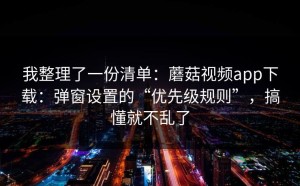 我整理了一份清单：蘑菇视频app下载：弹窗设置的“优先级规则”，搞懂就不乱了