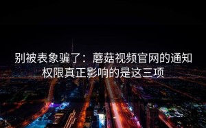 别被表象骗了：蘑菇视频官网的通知权限真正影响的是这三项