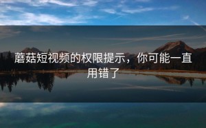 蘑菇短视频的权限提示，你可能一直用错了