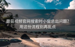蘑菇视频官网搜索时小窗总出问题？用这份流程别再乱点