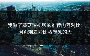 我做了蘑菇短视频的推荐内容对比：网页端差异比我想象的大