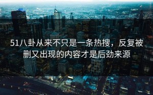 51八卦从来不只是一条热搜，反复被删又出现的内容才是后劲来源