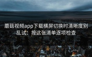 蘑菇视频app下载横屏切换时清晰度别乱试：按这张清单逐项检查