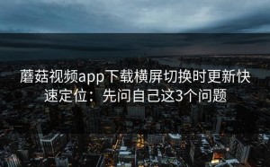 蘑菇视频app下载横屏切换时更新快速定位：先问自己这3个问题