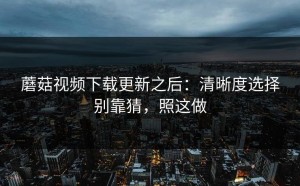 蘑菇视频下载更新之后：清晰度选择别靠猜，照这做