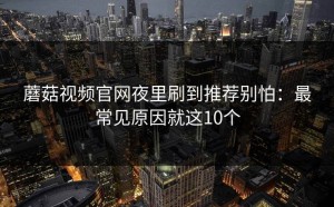 蘑菇视频官网夜里刷到推荐别怕：最常见原因就这10个