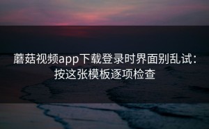 蘑菇视频app下载登录时界面别乱试：按这张模板逐项检查