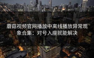 蘑菇视频官网播放中离线播放异常现象合集：对号入座就能解决