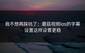 我不想再踩坑了：蘑菇视频ios的字幕设置这样设置更稳