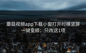 蘑菇视频app下载小窗打开时横竖屏一键变顺：只改这1项