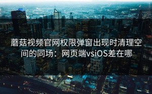 蘑菇视频官网权限弹窗出现时清理空间的同场：网页端vsiOS差在哪