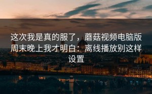 这次我是真的服了，蘑菇视频电脑版周末晚上我才明白：离线播放别这样设置