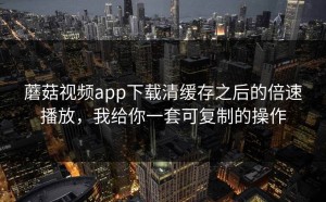 蘑菇视频app下载清缓存之后的倍速播放，我给你一套可复制的操作