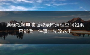 蘑菇视频电脑版登录时清理空间如果只能做一件事：先改这里